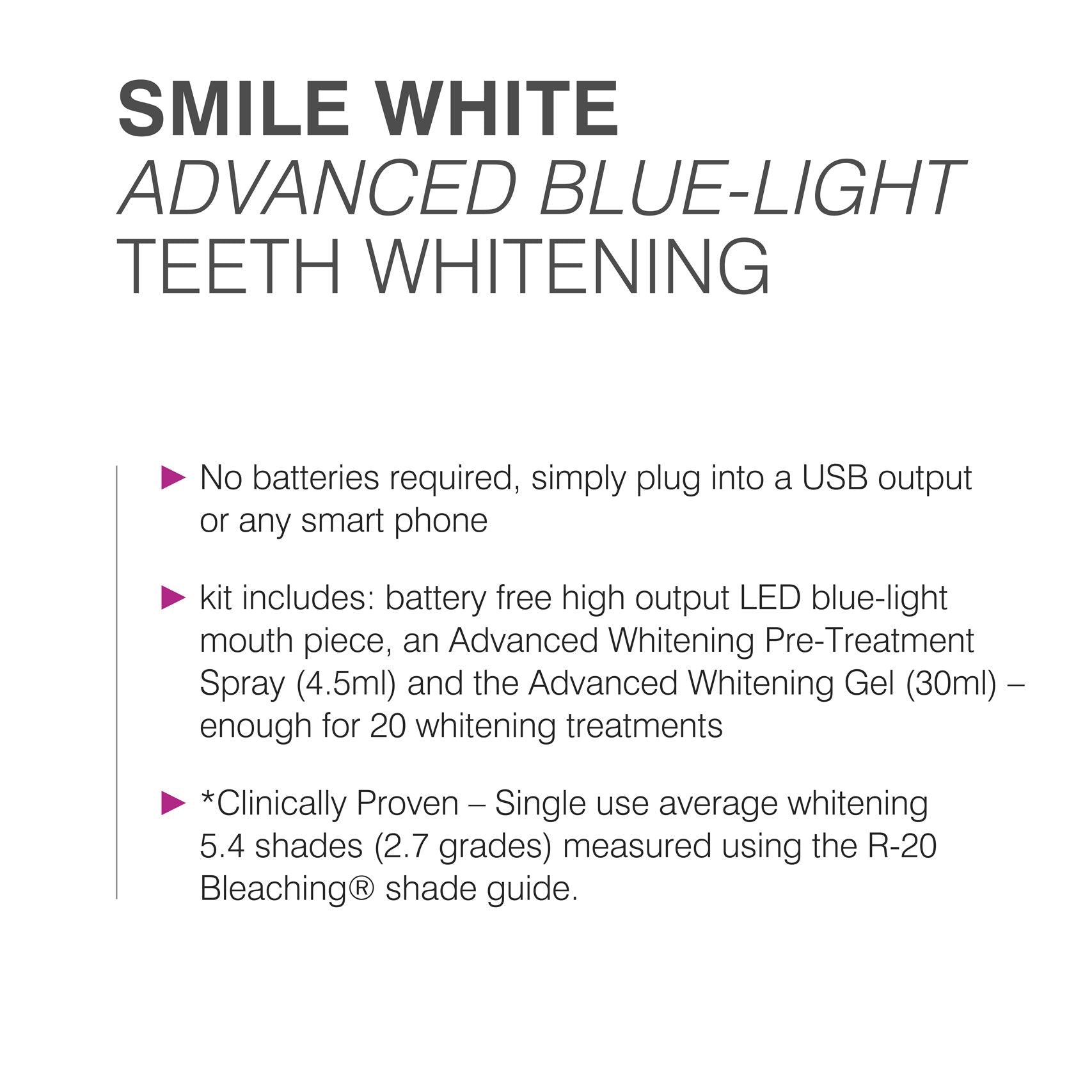 list of features: no batteries required, simply plug into a USB output or any smart phone, kit includes: battery free high output LED blue-light mouth piece, an advanced whitening pre-treatment spray (4.5ml) and the advanced whitening gel (30ml) enough for 20 whitening treatments, clinically proven - single use average whitening 5.4 shades (2.7 grades) measured using the R-20 bleaching shade guide